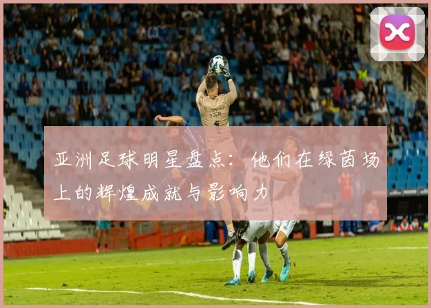 亚洲足球明星盘点：他们在绿茵场上的辉煌成就与影响力