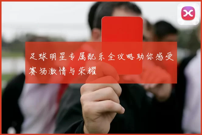 足球明星专属配乐全攻略助你感受赛场激情与荣耀