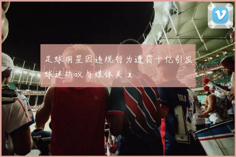 足球明星因违规行为遭罚十亿引发球迷热议与媒体关注