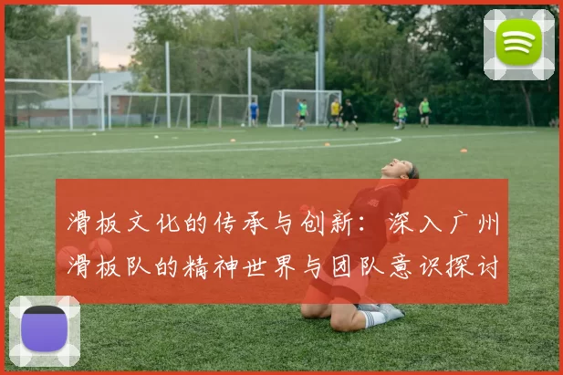 滑板文化的传承与创新：深入广州滑板队的精神世界与团队意识探讨