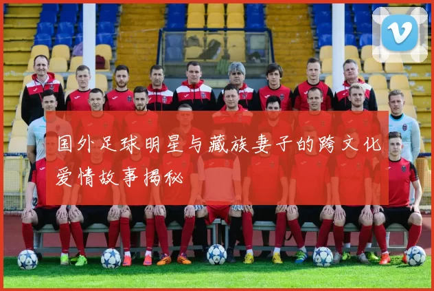 国外足球明星与藏族妻子的跨文化爱情故事揭秘
