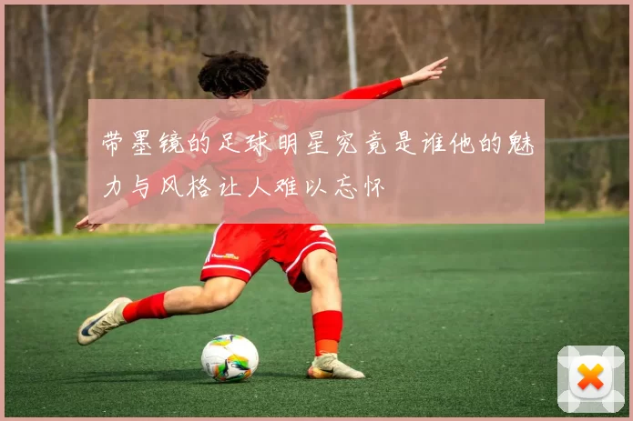 带墨镜的足球明星究竟是谁他的魅力与风格让人难以忘怀