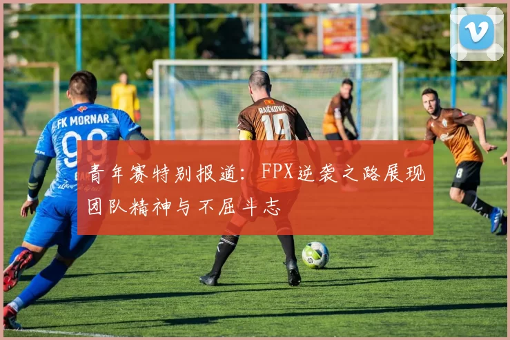 青年赛特别报道：FPX逆袭之路展现团队精神与不屈斗志