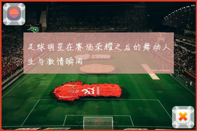 足球明星在赛场荣耀之后的舞动人生与激情瞬间