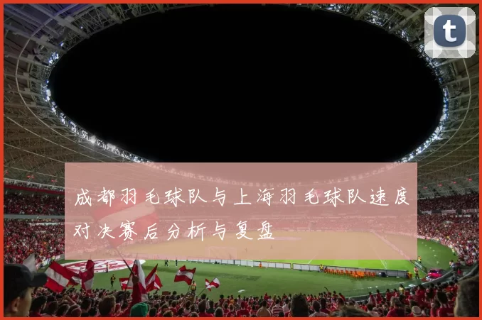 成都羽毛球队与上海羽毛球队速度对决赛后分析与复盘