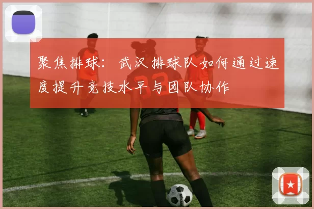 聚焦排球：武汉排球队如何通过速度提升竞技水平与团队协作