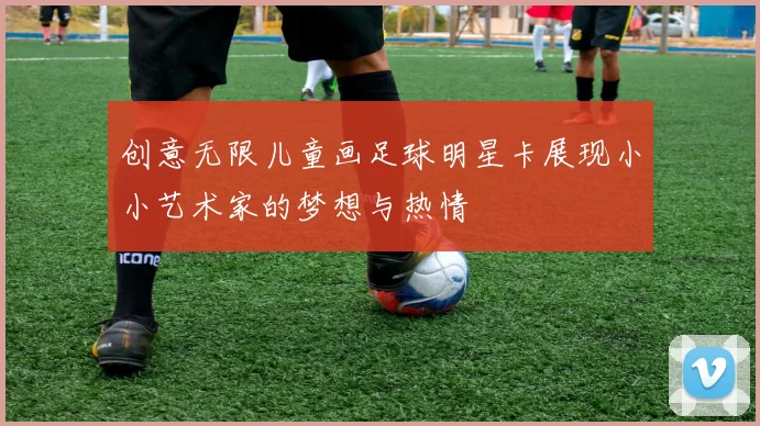 创意无限儿童画足球明星卡展现小小艺术家的梦想与热情