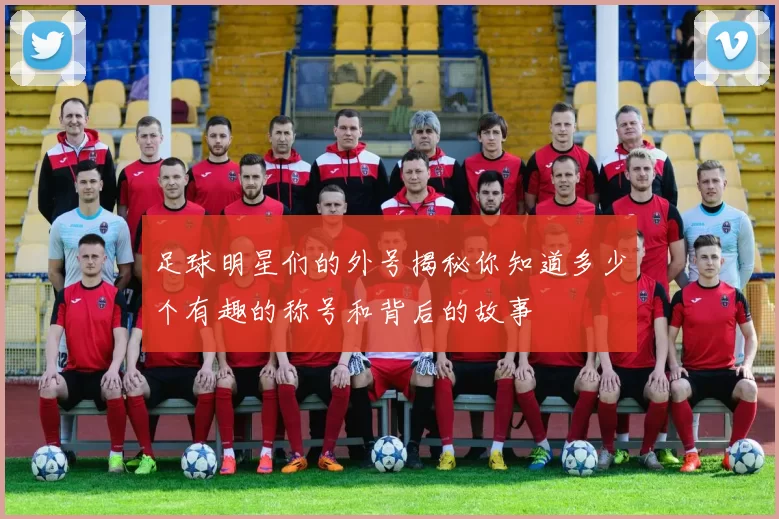 足球明星们的外号揭秘你知道多少个有趣的称号和背后的故事