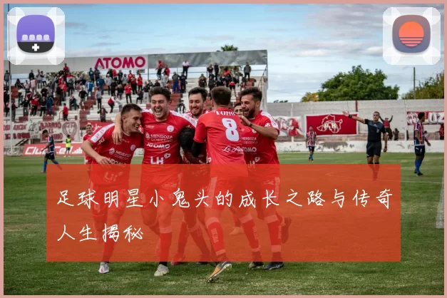 足球明星小鬼头的成长之路与传奇人生揭秘
