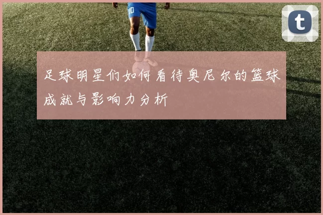 足球明星们如何看待奥尼尔的篮球成就与影响力分析