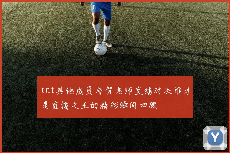 tnt其他成员与贺老师直播对决谁才是直播之王的精彩瞬间回顾