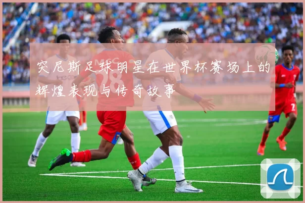 突尼斯足球明星在世界杯赛场上的辉煌表现与传奇故事