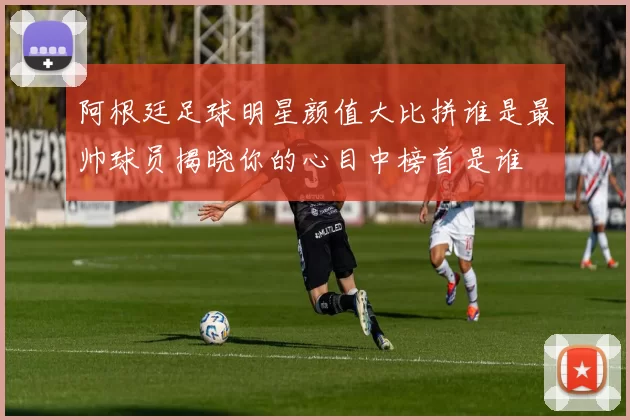 阿根廷足球明星颜值大比拼谁是最帅球员揭晓你的心目中榜首是谁