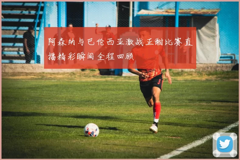阿森纳与巴伦西亚激战正酣比赛直播精彩瞬间全程回顾