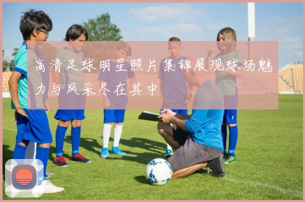 高清足球明星照片集锦展现球场魅力与风采尽在其中
