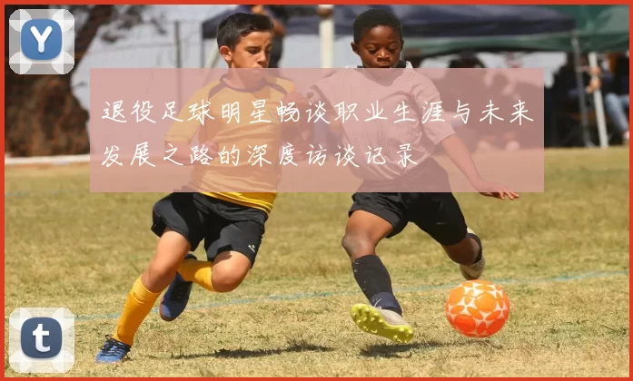 退役足球明星畅谈职业生涯与未来发展之路的深度访谈记录