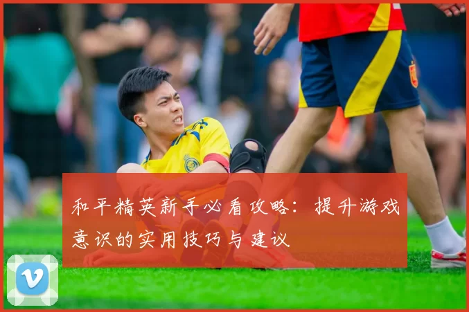和平精英新手必看攻略：提升游戏意识的实用技巧与建议