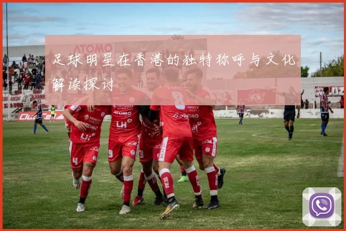 足球明星在香港的独特称呼与文化解读探讨