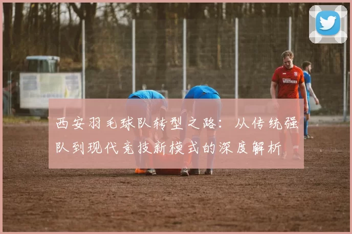 西安羽毛球队转型之路：从传统强队到现代竞技新模式的深度解析