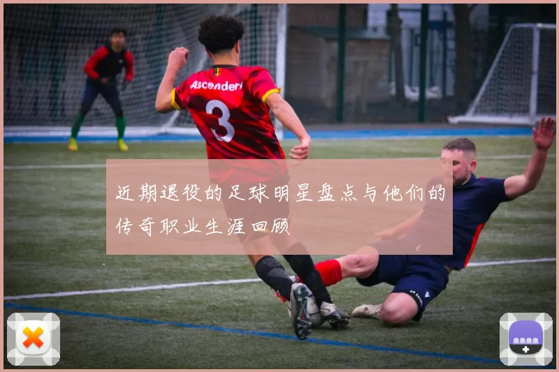 近期退役的足球明星盘点与他们的传奇职业生涯回顾