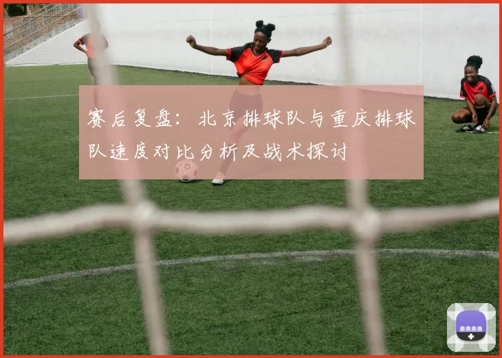 赛后复盘：北京排球队与重庆排球队速度对比分析及战术探讨