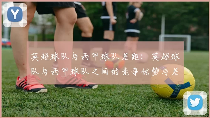 英超球队与西甲球队差距：英超球队与西甲球队之间的竞争优势与差距