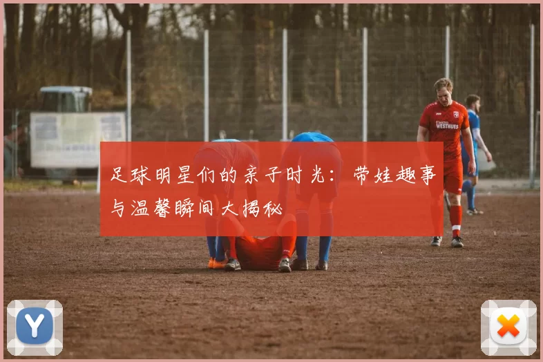 足球明星们的亲子时光：带娃趣事与温馨瞬间大揭秘