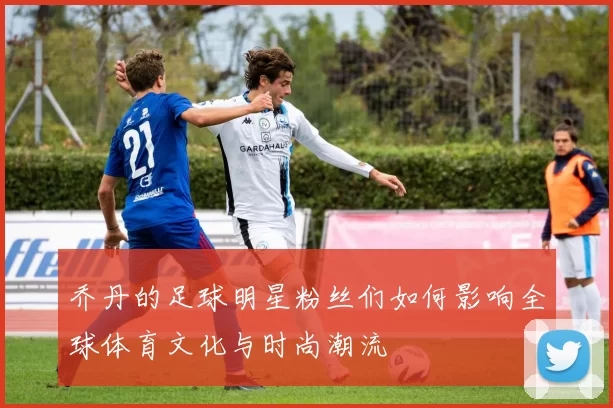 乔丹的足球明星粉丝们如何影响全球体育文化与时尚潮流