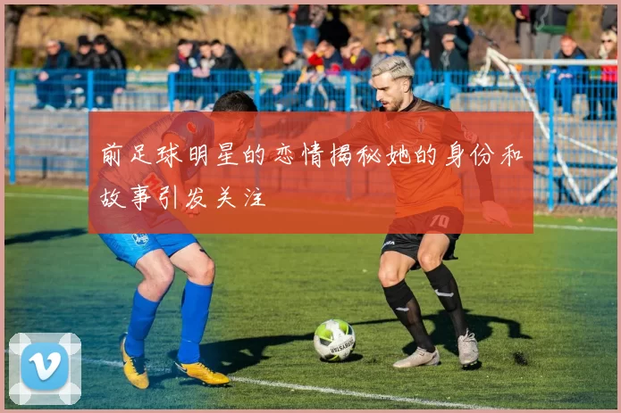 前足球明星的恋情揭秘她的身份和故事引发关注