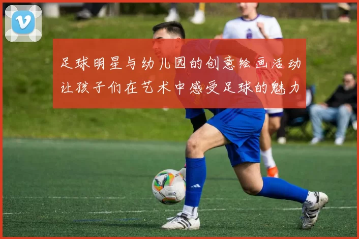 足球明星与幼儿园的创意绘画活动让孩子们在艺术中感受足球的魅力与乐趣