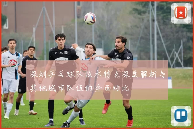 深圳乒乓球队技术特点深度解析与其他城市队伍的全面对比