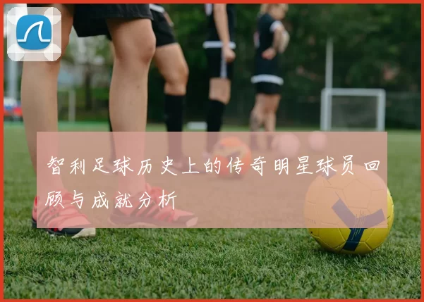 智利足球历史上的传奇明星球员回顾与成就分析