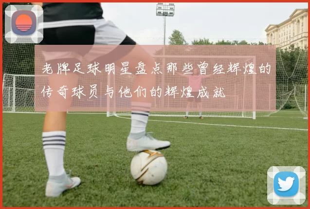 老牌足球明星盘点那些曾经辉煌的传奇球员与他们的辉煌成就