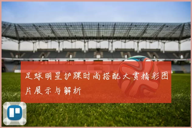 足球明星护踝时尚搭配大赏精彩图片展示与解析
