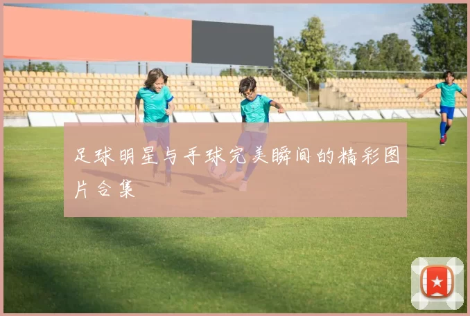 足球明星与手球完美瞬间的精彩图片合集