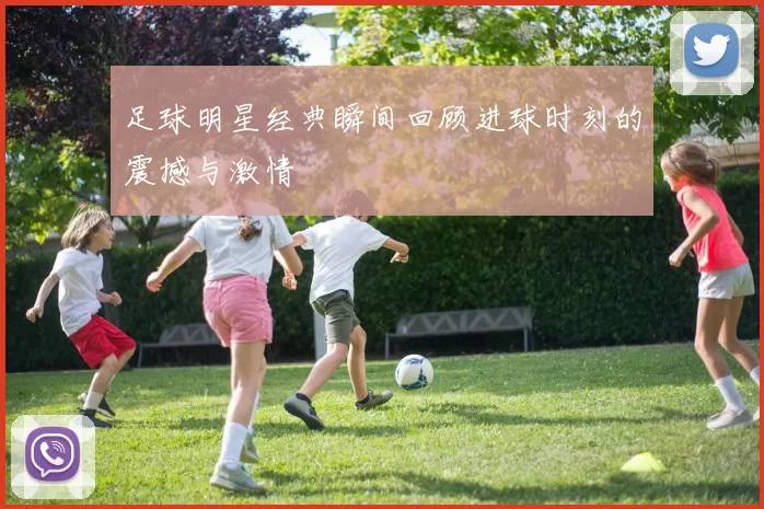 足球明星经典瞬间回顾进球时刻的震撼与激情