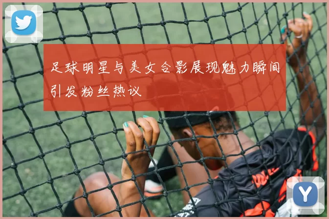 足球明星与美女合影展现魅力瞬间引发粉丝热议