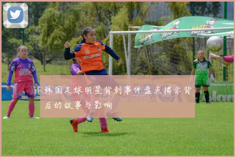 韩国足球明星背刺事件盘点揭示背后的故事与影响