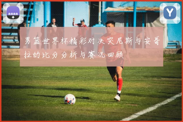 男篮世界杯精彩对决突尼斯与安哥拉的比分分析与赛况回顾